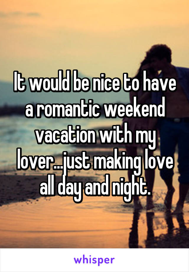 It would be nice to have a romantic weekend vacation with my lover...just making love all day and night.