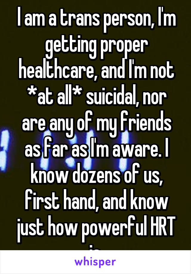 I am a trans person, I'm getting proper healthcare, and I'm not *at all* suicidal, nor are any of my friends as far as I'm aware. I know dozens of us, first hand, and know just how powerful HRT is 