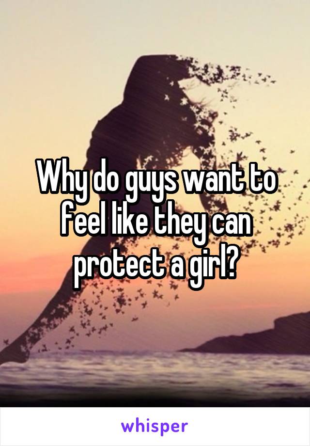 Why do guys want to feel like they can protect a girl?