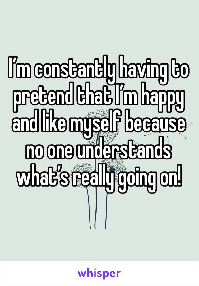I’m constantly having to pretend that I’m happy and like myself because no one understands what’s really going on! 