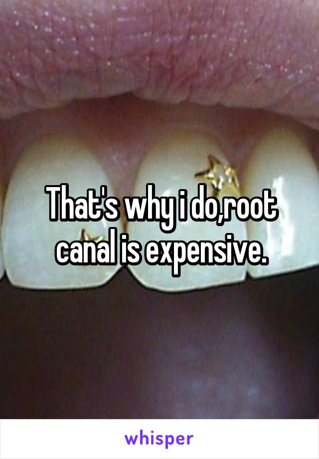 That's why i do,root canal is expensive.