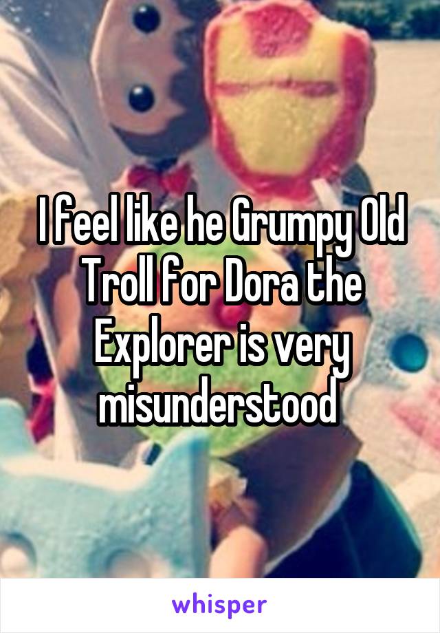 I feel like he Grumpy Old Troll for Dora the Explorer is very misunderstood 
