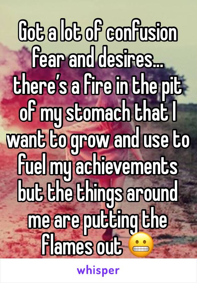 Got a lot of confusion fear and desires... there’s a fire in the pit of my stomach that I want to grow and use to fuel my achievements but the things around me are putting the flames out 😬