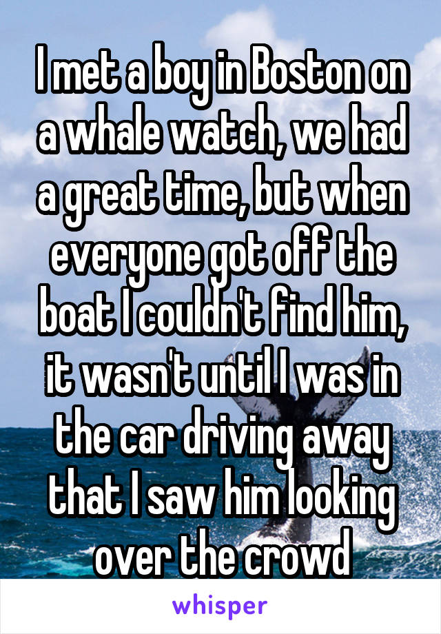 I met a boy in Boston on a whale watch, we had a great time, but when everyone got off the boat I couldn't find him, it wasn't until I was in the car driving away that I saw him looking over the crowd