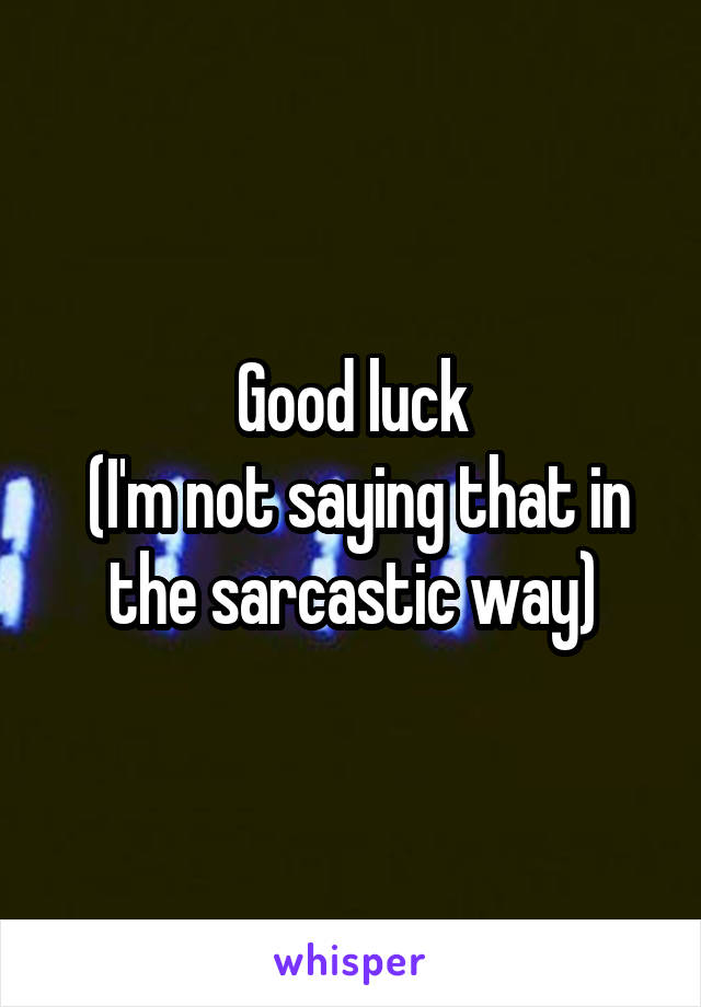 Good luck
 (I'm not saying that in the sarcastic way)