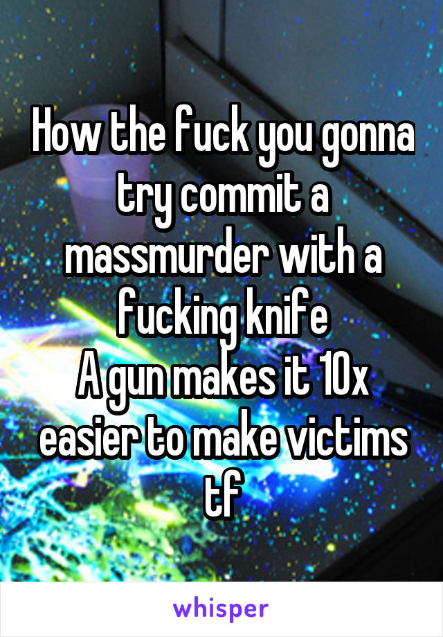How the fuck you gonna try commit a massmurder with a fucking knife
A gun makes it 10x easier to make victims tf