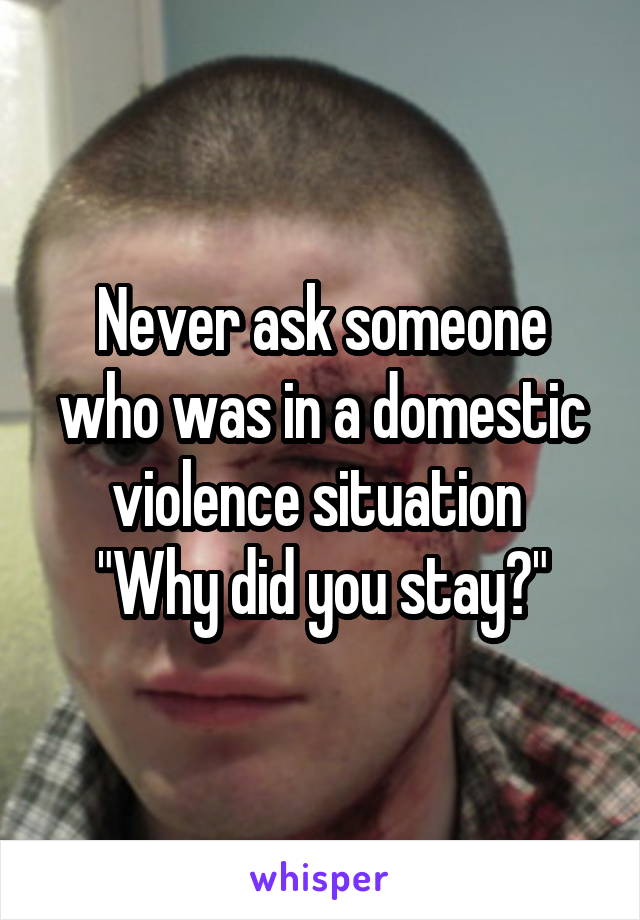 Never ask someone who was in a domestic violence situation 
"Why did you stay?"
