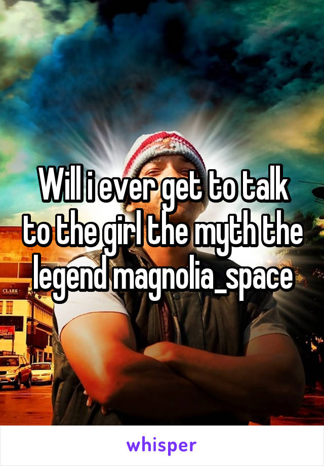 Will i ever get to talk to the girl the myth the legend magnolia_space