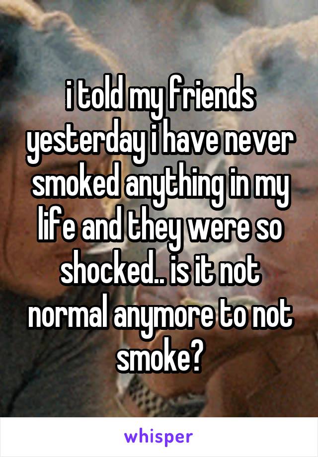 i told my friends yesterday i have never smoked anything in my life and they were so shocked.. is it not normal anymore to not smoke?