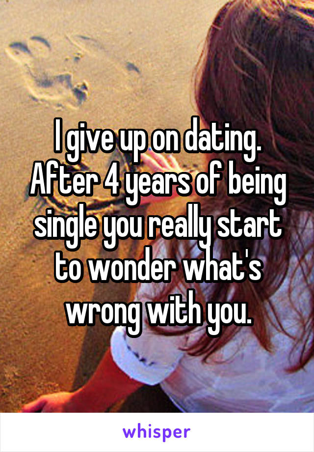 I give up on dating. After 4 years of being single you really start to wonder what's wrong with you.