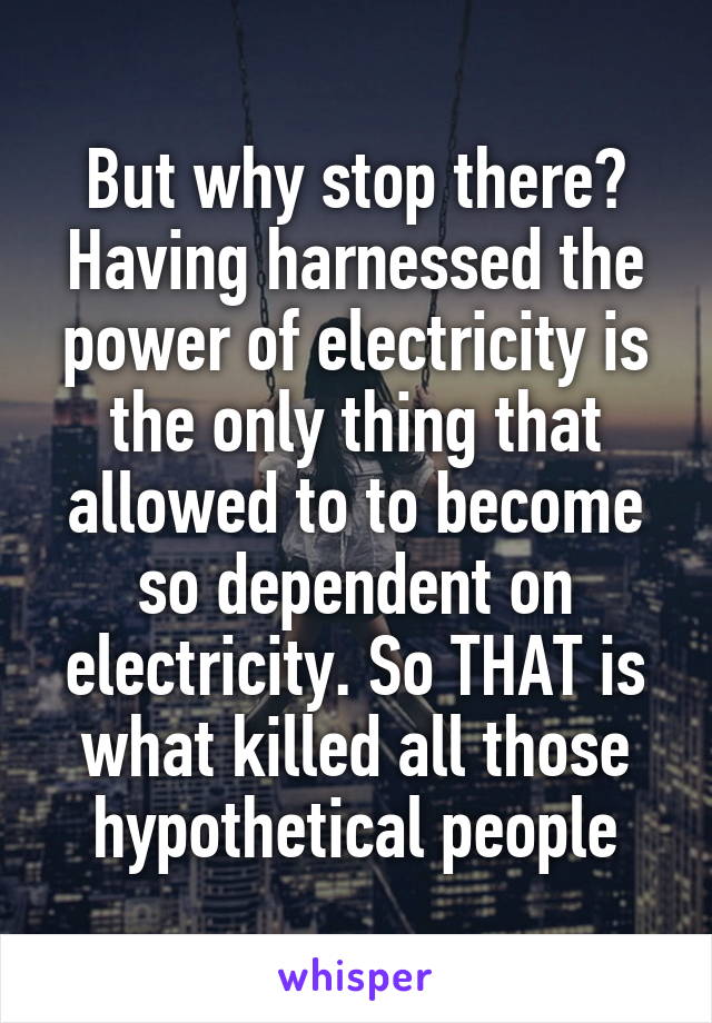 But why stop there? Having harnessed the power of electricity is the only thing that allowed to to become so dependent on electricity. So THAT is what killed all those hypothetical people