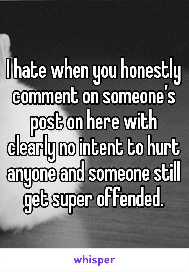 I hate when you honestly comment on someone’s post on here with clearly no intent to hurt anyone and someone still get super offended. 