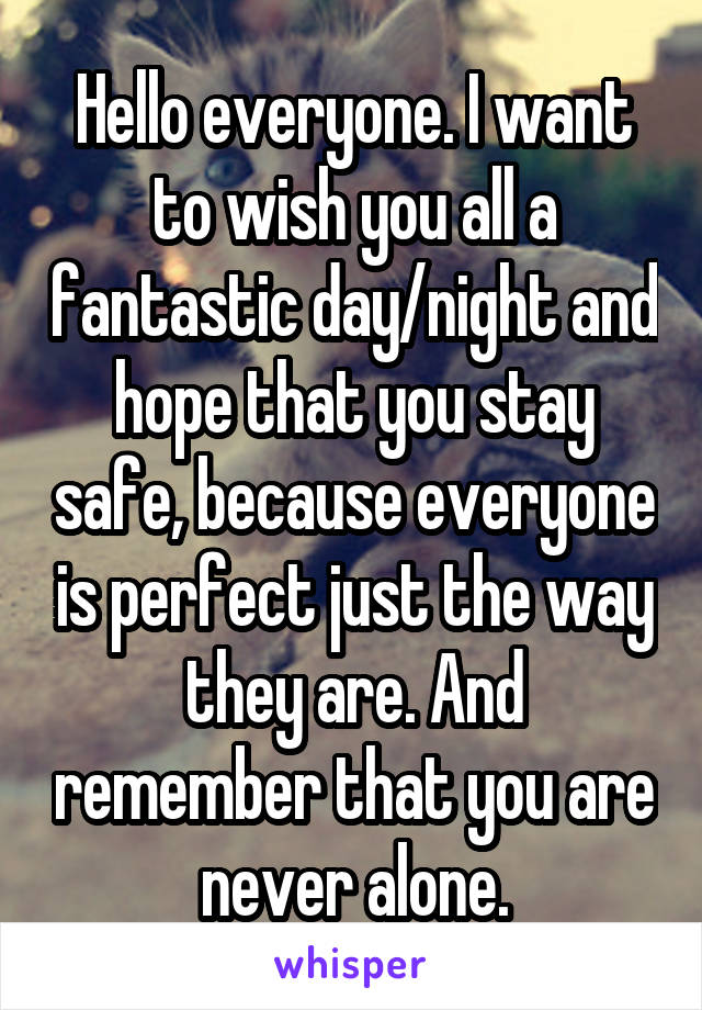 Hello everyone. I want to wish you all a fantastic day/night and hope that you stay safe, because everyone is perfect just the way they are. And remember that you are never alone.