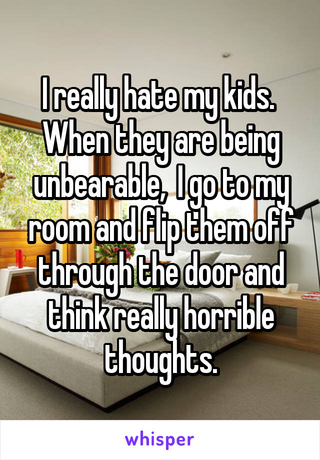 I really hate my kids.  When they are being unbearable,  I go to my room and flip them off through the door and think really horrible thoughts.