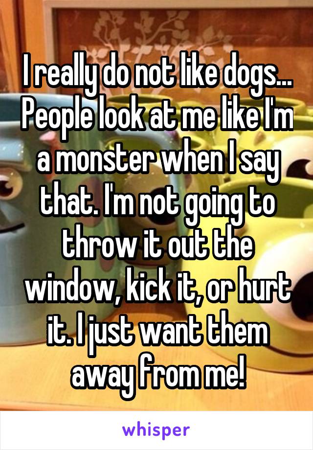 I really do not like dogs... People look at me like I'm a monster when I say that. I'm not going to throw it out the window, kick it, or hurt it. I just want them away from me!