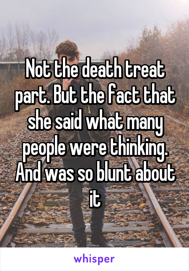 Not the death treat part. But the fact that she said what many people were thinking. And was so blunt about it