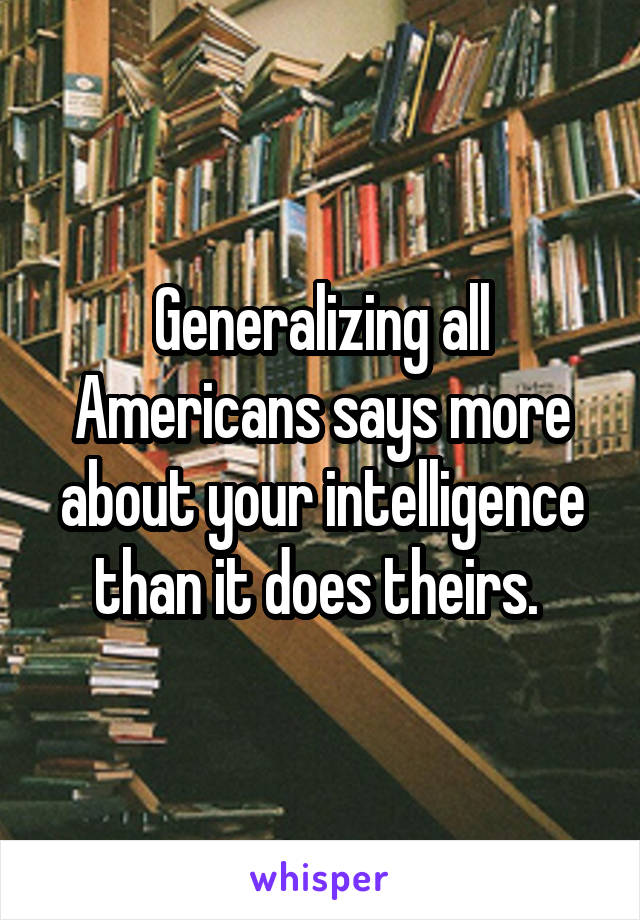 Generalizing all Americans says more about your intelligence than it does theirs. 