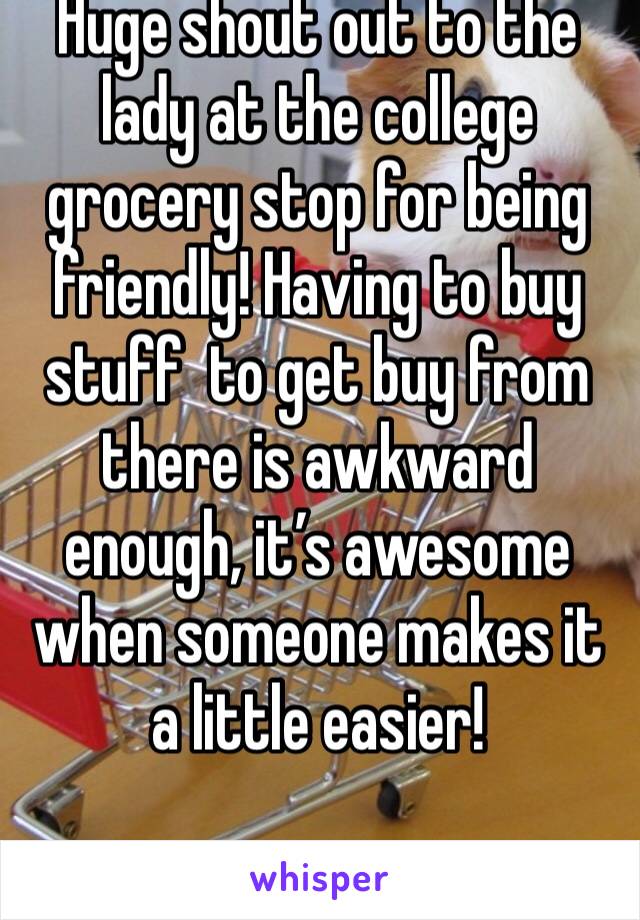 Huge shout out to the lady at the college grocery stop for being friendly! Having to buy stuff  to get buy from there is awkward enough, it’s awesome when someone makes it a little easier! 