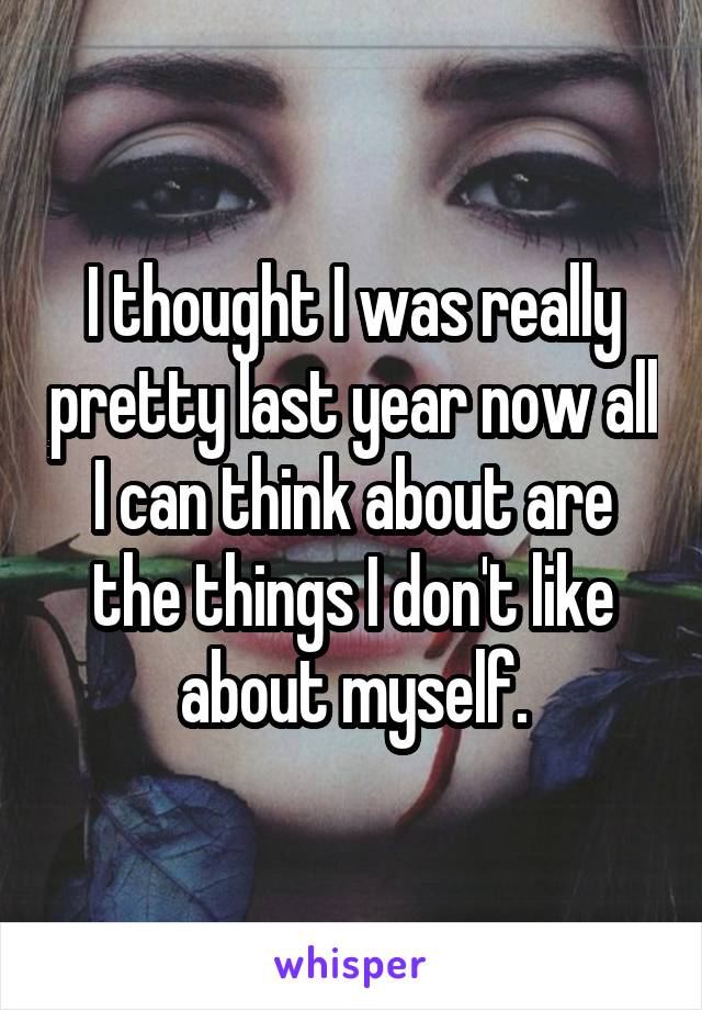 I thought I was really pretty last year now all I can think about are the things I don't like about myself.