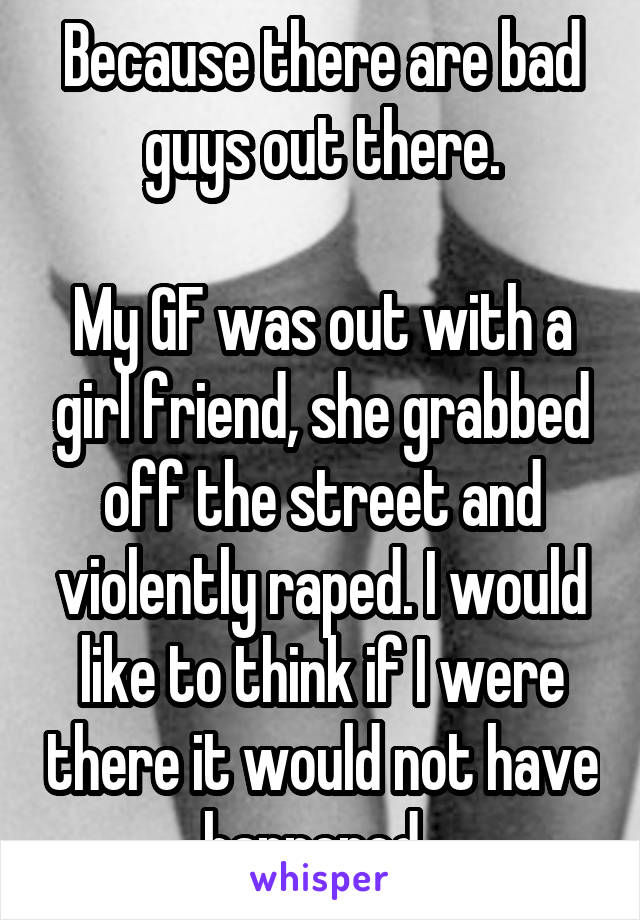 Because there are bad guys out there.

My GF was out with a girl friend, she grabbed off the street and violently raped. I would like to think if I were there it would not have happened. 