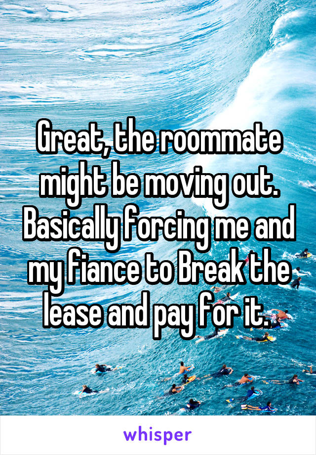 Great, the roommate might be moving out. Basically forcing me and my fiance to Break the lease and pay for it. 