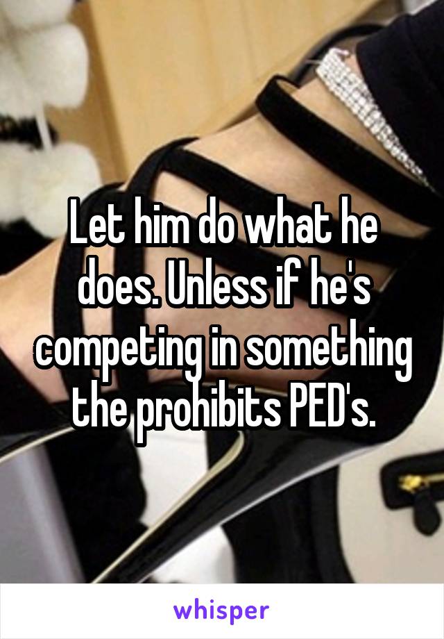 Let him do what he does. Unless if he's competing in something the prohibits PED's.