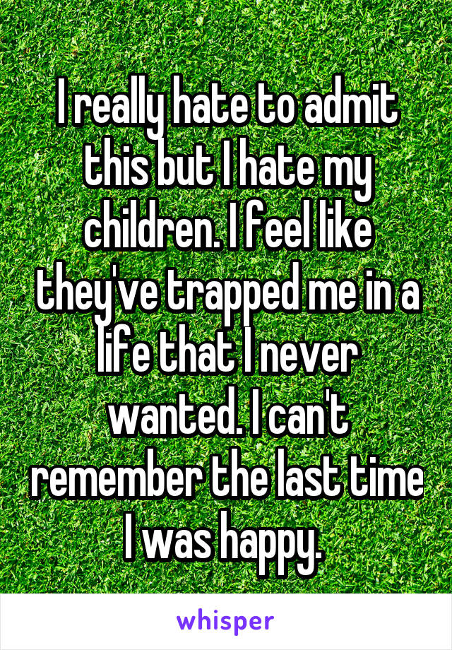 I really hate to admit this but I hate my children. I feel like they've trapped me in a life that I never wanted. I can't remember the last time I was happy. 