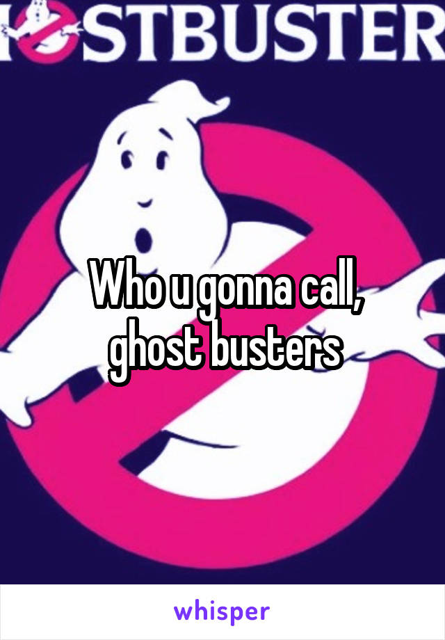 Who u gonna call,
ghost busters