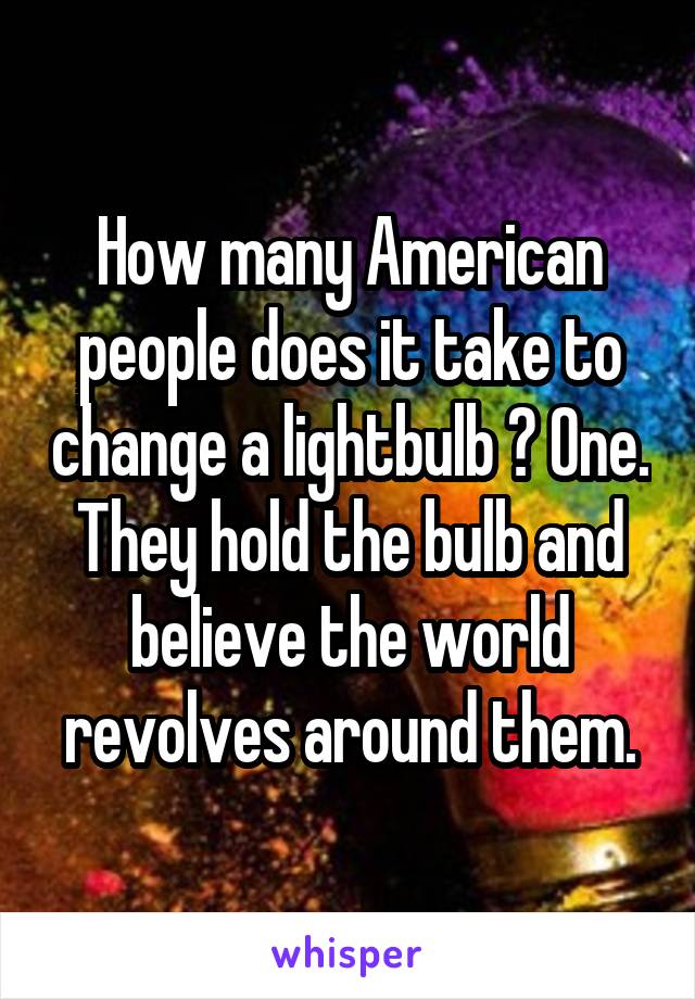 How many American people does it take to change a lightbulb ? One. They hold the bulb and believe the world revolves around them.