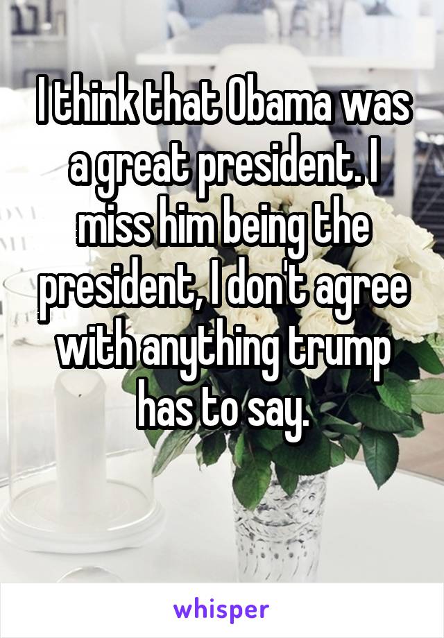I think that Obama was a great president. I miss him being the president, I don't agree with anything trump has to say.

