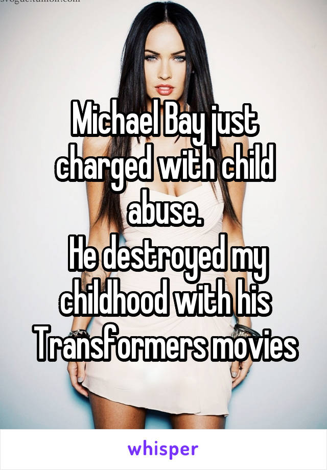 Michael Bay just charged with child abuse.
 He destroyed my childhood with his Transformers movies
