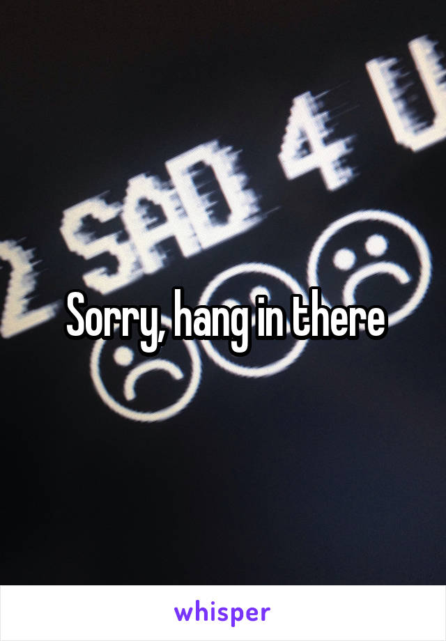Sorry, hang in there