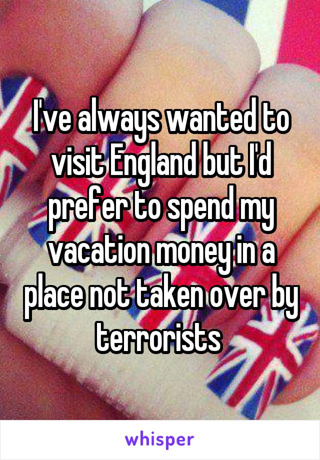I've always wanted to visit England but I'd prefer to spend my vacation money in a place not taken over by terrorists 