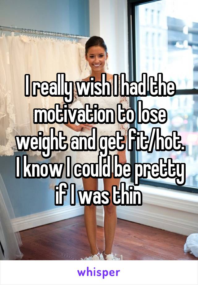 I really wish I had the motivation to lose weight and get fit/hot. I know I could be pretty if I was thin 