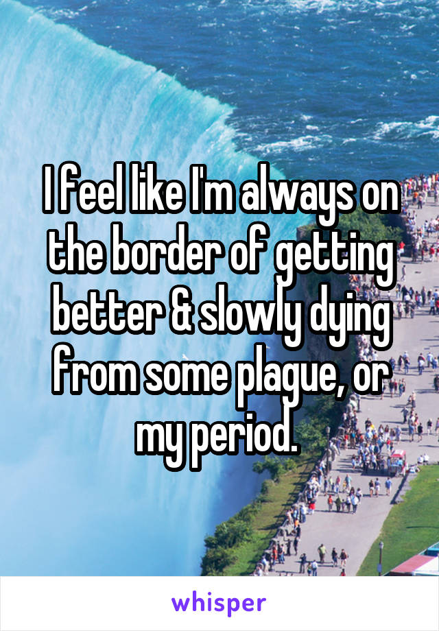 I feel like I'm always on the border of getting better & slowly dying from some plague, or my period. 