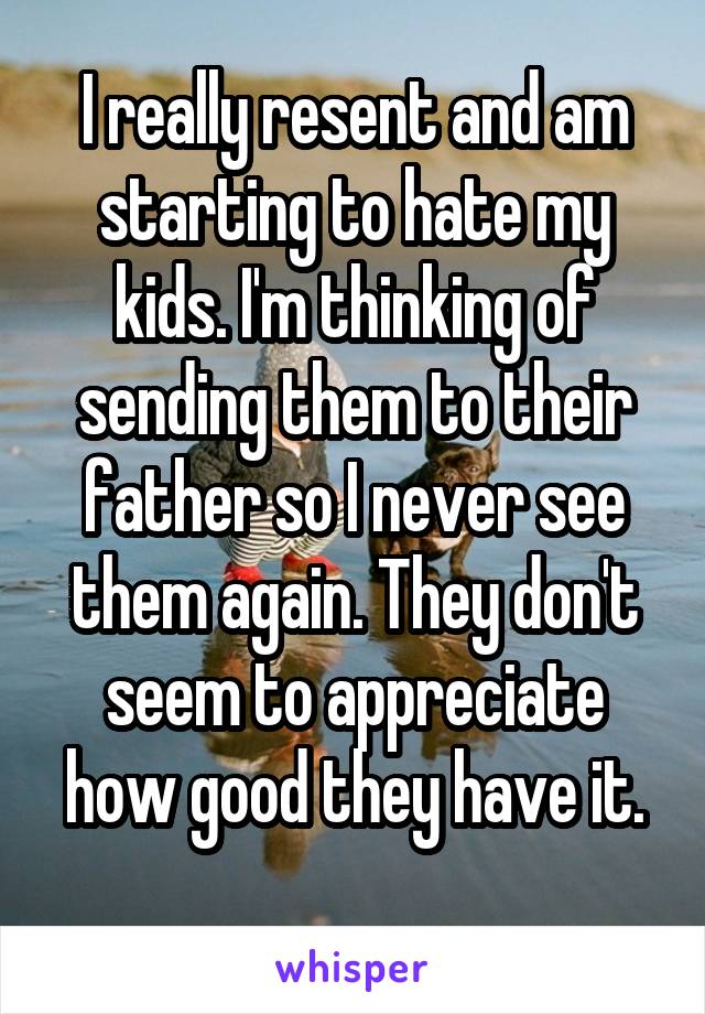 I really resent and am starting to hate my kids. I'm thinking of sending them to their father so I never see them again. They don't seem to appreciate how good they have it.
