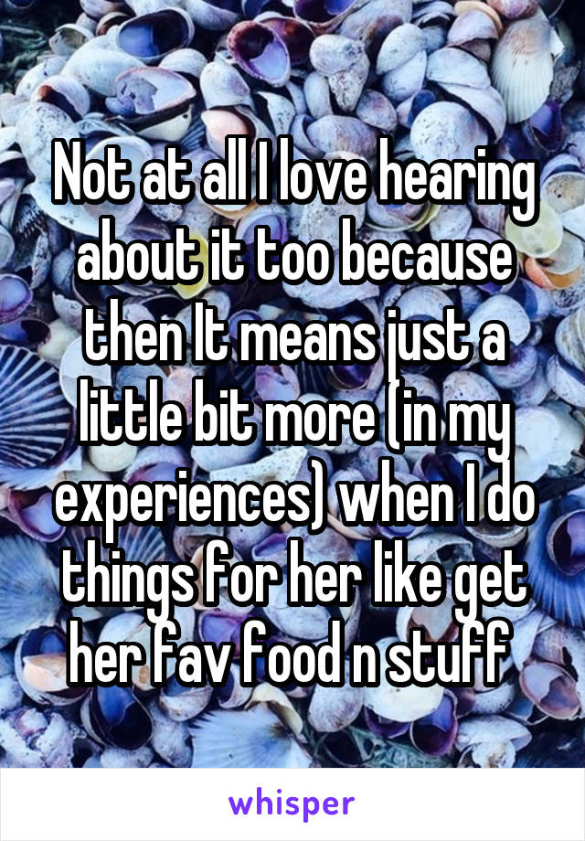 Not at all I love hearing about it too because then It means just a little bit more (in my experiences) when I do things for her like get her fav food n stuff 