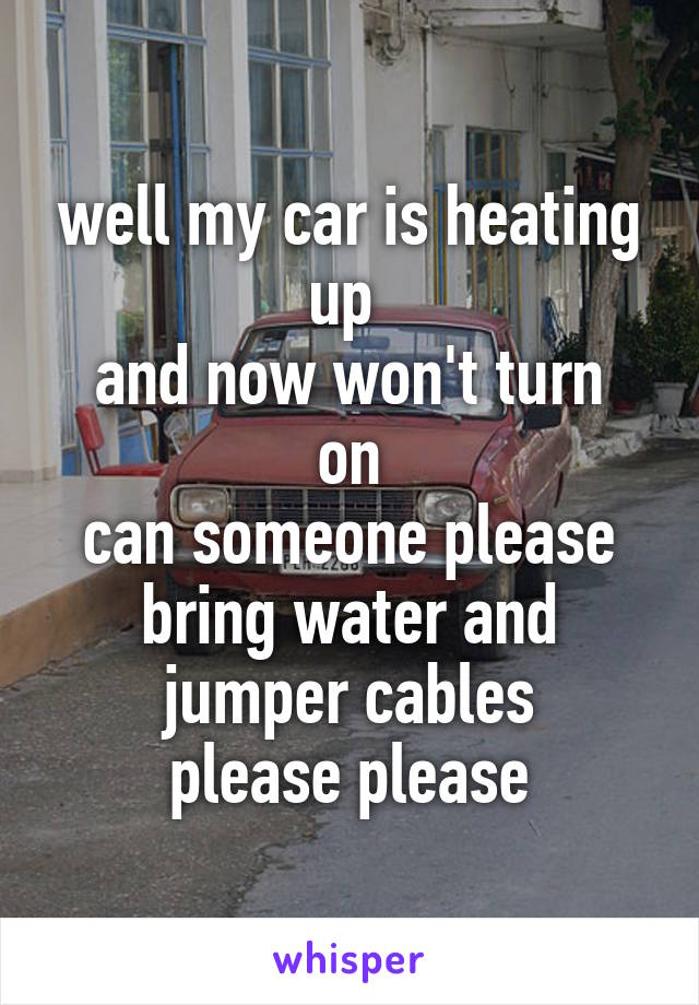 well my car is heating up 
and now won't turn on
can someone please bring water and jumper cables
please please