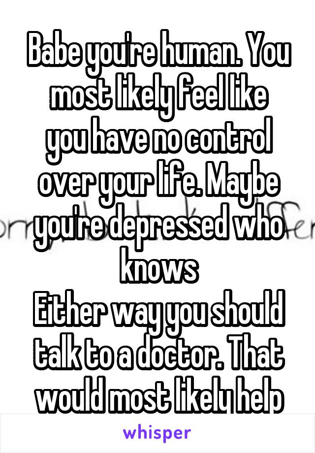 Babe you're human. You most likely feel like
you have no control over your life. Maybe you're depressed who knows
Either way you should talk to a doctor. That would most likely help
