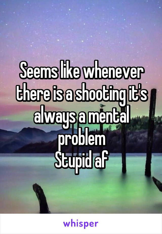 Seems like whenever there is a shooting it's always a mental problem
Stupid af