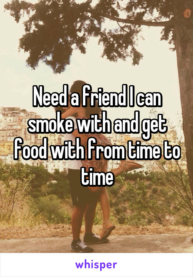 Need a friend I can smoke with and get food with from time to time