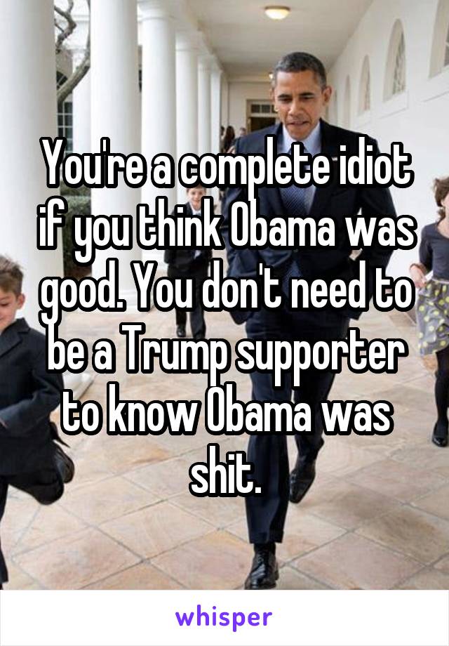 You're a complete idiot if you think Obama was good. You don't need to be a Trump supporter to know Obama was shit.