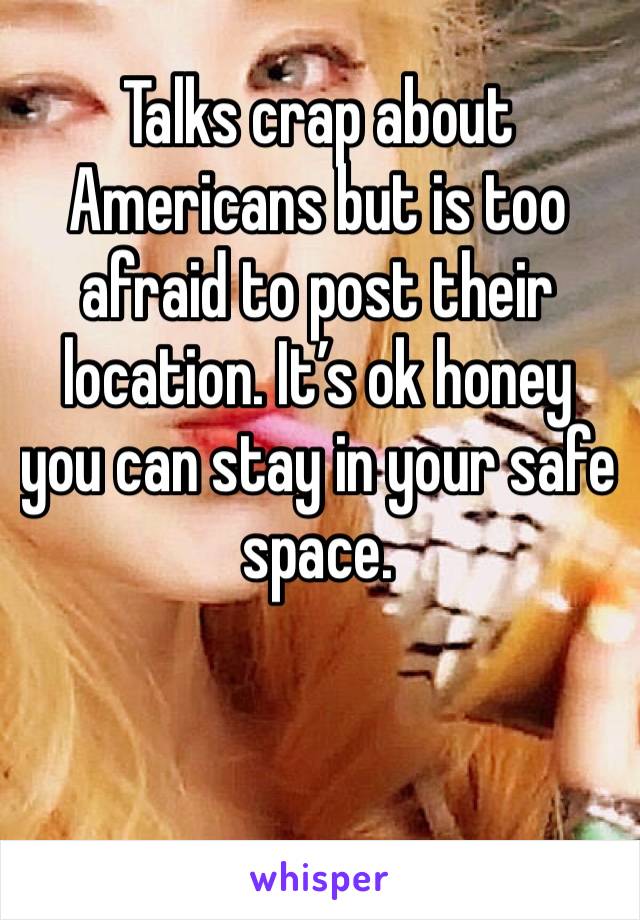 Talks crap about Americans but is too afraid to post their location. It’s ok honey you can stay in your safe space.