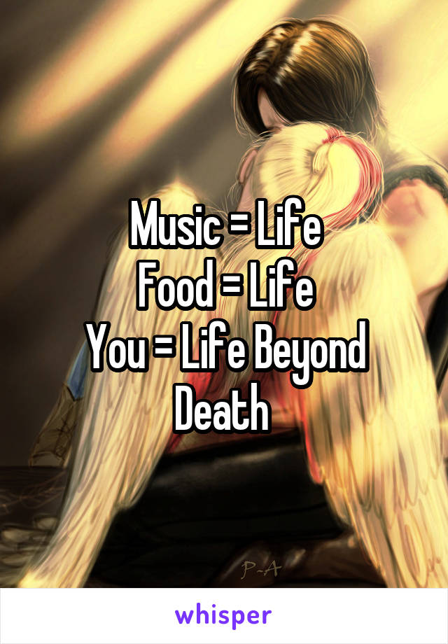 Music = Life
Food = Life
You = Life Beyond Death 