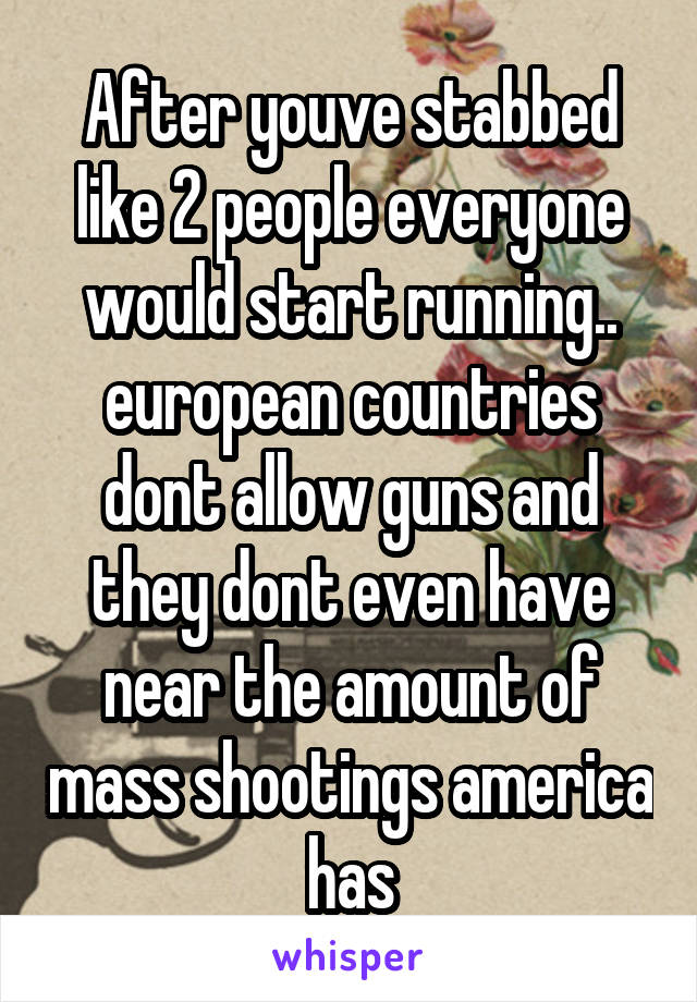 After youve stabbed like 2 people everyone would start running.. european countries dont allow guns and they dont even have near the amount of mass shootings america has