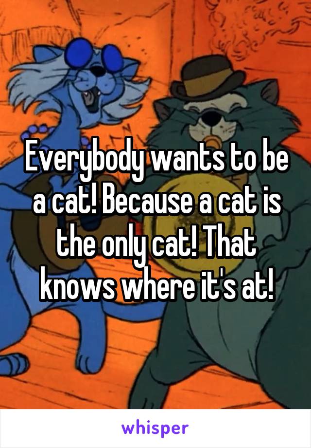 Everybody wants to be a cat! Because a cat is the only cat! That knows where it's at!