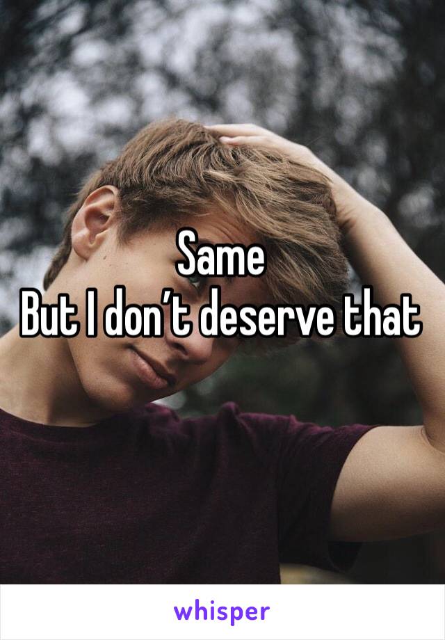 Same 
But I don’t deserve that 
