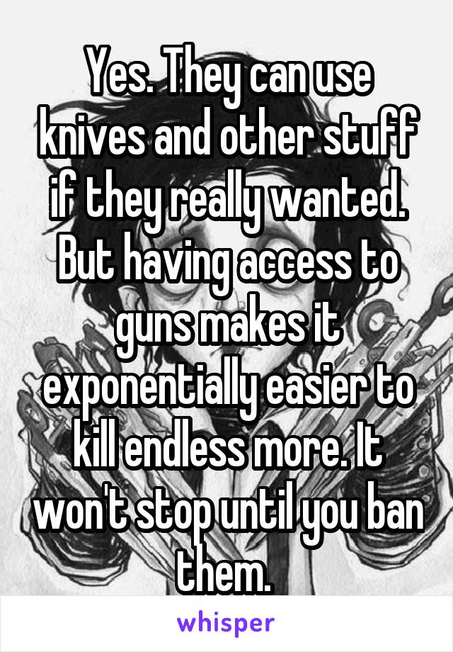 Yes. They can use knives and other stuff if they really wanted. But having access to guns makes it exponentially easier to kill endless more. It won't stop until you ban them. 