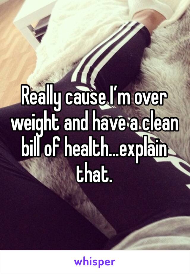 Really cause I’m over weight and have a clean bill of health...explain that.