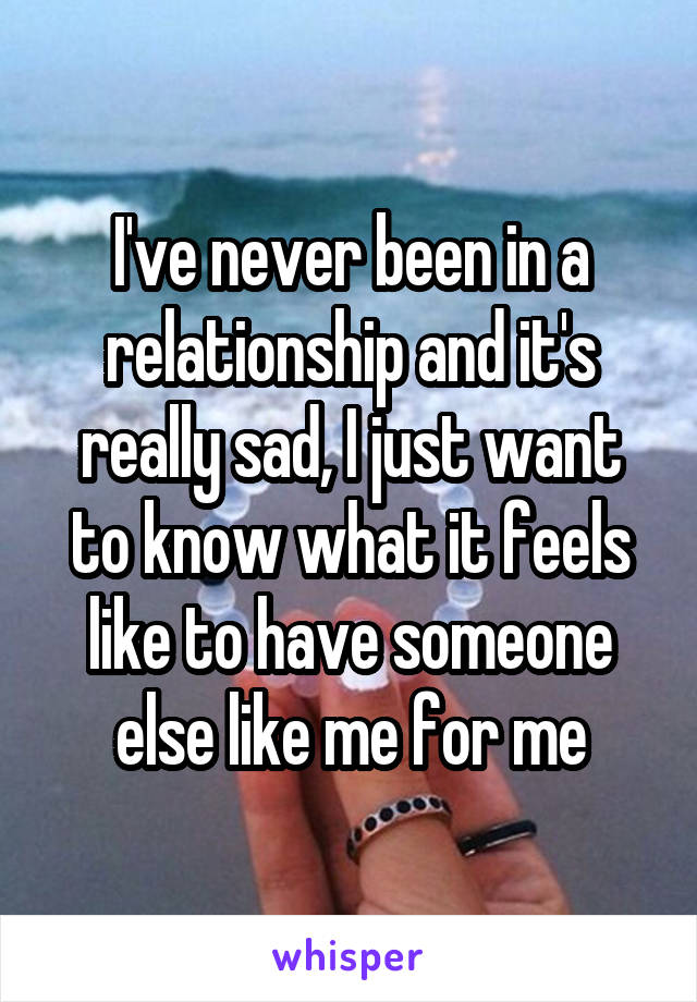 I've never been in a relationship and it's really sad, I just want to know what it feels like to have someone else like me for me